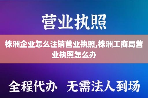 株洲企业怎么注销营业执照,株洲工商局营业执照怎么办