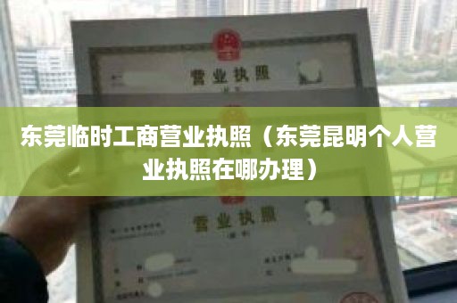 东莞临时工商营业执照（东莞昆明个人营业执照在哪办理）