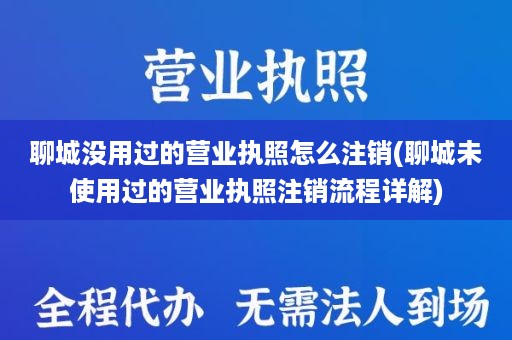 聊城没用过的营业执照怎么注销(聊城未使用过的营业执照注销流程详解)