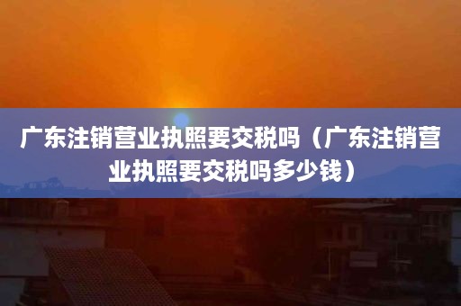 广东注销营业执照要交税吗（广东注销营业执照要交税吗多少钱）