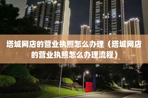 塔城网店的营业执照怎么办理（塔城网店的营业执照怎么办理流程）