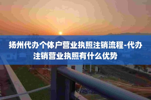 扬州代办个体户营业执照注销流程-代办注销营业执照有什么优势