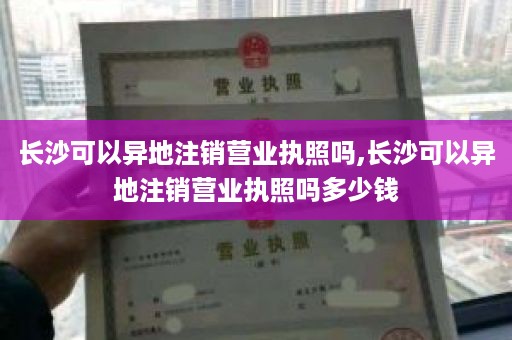 长沙可以异地注销营业执照吗,长沙可以异地注销营业执照吗多少钱