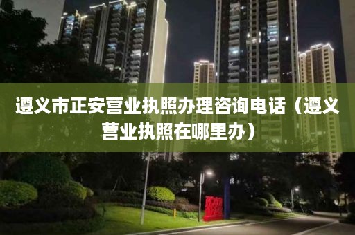 遵义市正安营业执照办理咨询电话（遵义营业执照在哪里办）