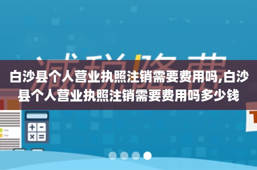 白沙县个人营业执照注销需要费用吗,白沙县个人营业执照注销需要费用吗多少钱
