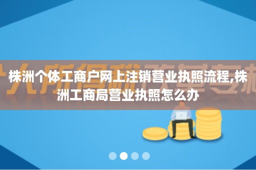 株洲个体工商户网上注销营业执照流程,株洲工商局营业执照怎么办
