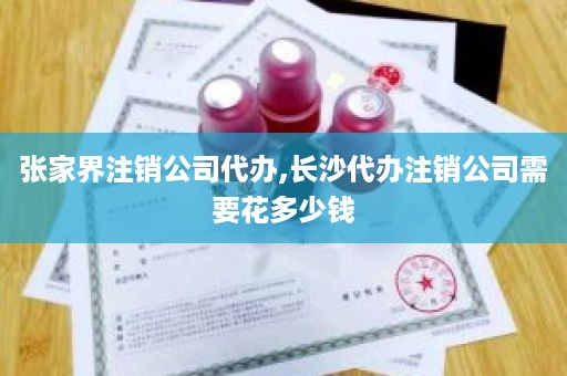 张家界注销公司代办,长沙代办注销公司需要花多少钱