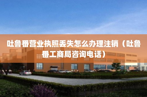 吐鲁番营业执照丢失怎么办理注销（吐鲁番工商局咨询电话）