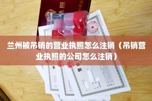 兰州被吊销的营业执照怎么注销（吊销营业执照的公司怎么注销）