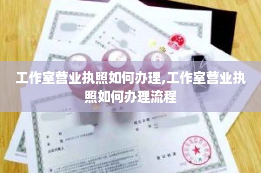 工作室营业执照如何办理,工作室营业执照如何办理流程