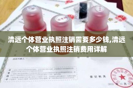 清远个体营业执照注销需要多少钱,清远个体营业执照注销费用详解