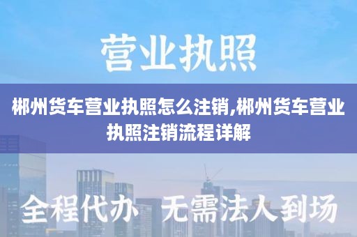郴州货车营业执照怎么注销,郴州货车营业执照注销流程详解