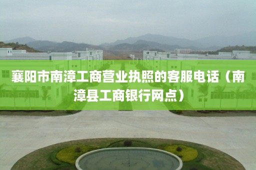 襄阳市南漳工商营业执照的客服电话（南漳县工商银行网点）