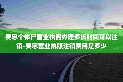 吴忠个体户营业执照办理多长时间可以注销-吴忠营业执照注销费用是多少