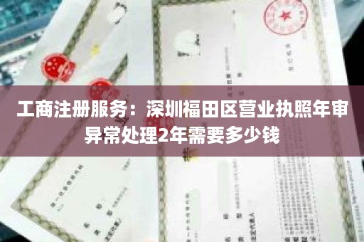 工商注册服务：深圳福田区营业执照年审异常处理2年需要多少钱