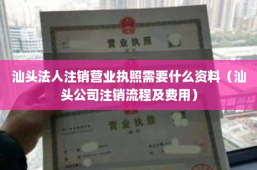 汕头法人注销营业执照需要什么资料（汕头公司注销流程及费用）