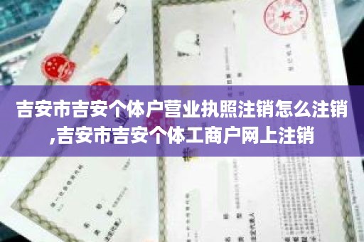 吉安市吉安个体户营业执照注销怎么注销,吉安市吉安个体工商户网上注销