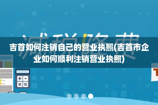 吉首如何注销自己的营业执照(吉首市企业如何顺利注销营业执照)