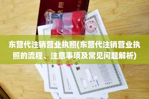 东营代注销营业执照(东营代注销营业执照的流程、注意事项及常见问题解析)