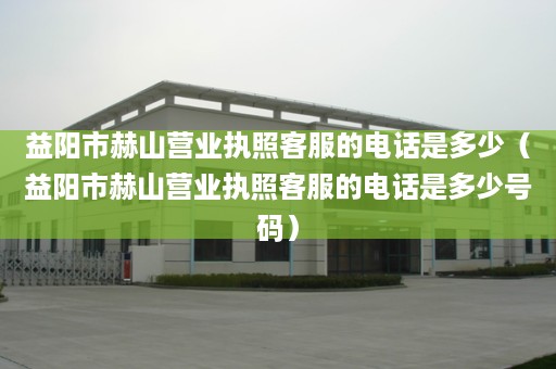 益阳市赫山营业执照客服的电话是多少（益阳市赫山营业执照客服的电话是多少号码）