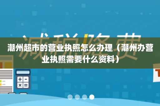 潮州超市的营业执照怎么办理（潮州办营业执照需要什么资料）