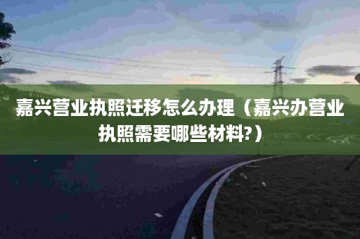 嘉兴营业执照迁移怎么办理（嘉兴办营业执照需要哪些材料?）