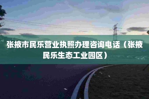 张掖市民乐营业执照办理咨询电话（张掖民乐生态工业园区）