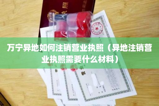 万宁异地如何注销营业执照（异地注销营业执照需要什么材料）