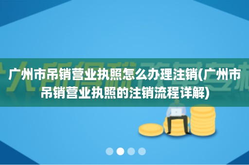 广州市吊销营业执照怎么办理注销(广州市吊销营业执照的注销流程详解)