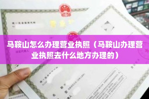 马鞍山怎么办理营业执照（马鞍山办理营业执照去什么地方办理的）