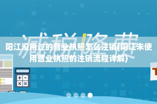 阳江没用过的营业执照怎么注销(阳江未使用营业执照的注销流程详解)