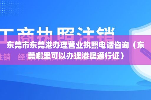 东莞市东莞港办理营业执照电话咨询（东莞哪里可以办理港澳通行证）