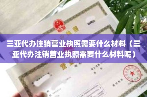 三亚代办注销营业执照需要什么材料（三亚代办注销营业执照需要什么材料呢）