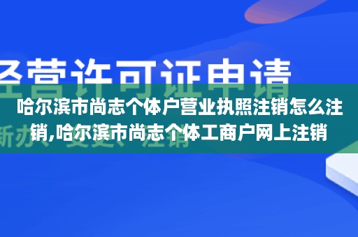 哈尔滨市尚志个体户营业执照注销怎么注销,哈尔滨市尚志个体工商户网上注销