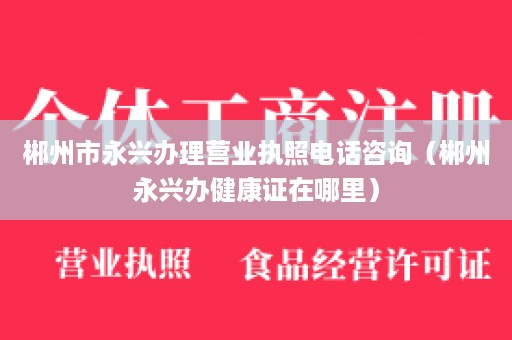 郴州市永兴办理营业执照电话咨询（郴州永兴办健康证在哪里）