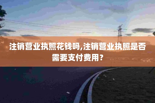 注销营业执照花钱吗,注销营业执照是否需要支付费用？