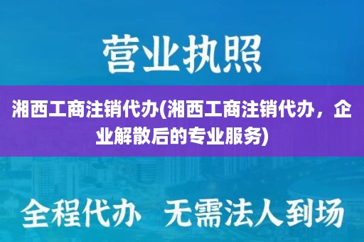 湘西工商注销代办(湘西工商注销代办，企业解散后的专业服务)