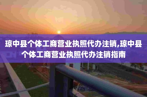 琼中县个体工商营业执照代办注销,琼中县个体工商营业执照代办注销指南