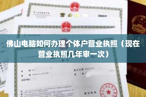 佛山电脑如何办理个体户营业执照（现在营业执照几年审一次）