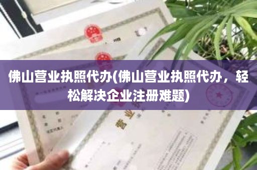 佛山营业执照代办(佛山营业执照代办，轻松解决企业注册难题)