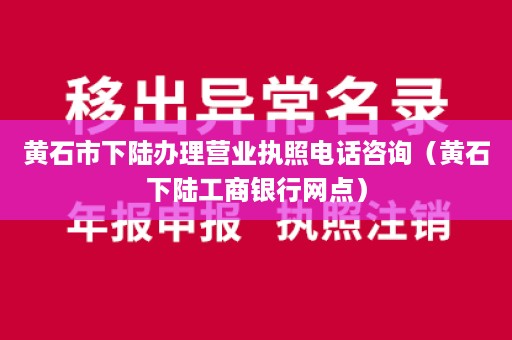 黄石市下陆办理营业执照电话咨询（黄石下陆工商银行网点）