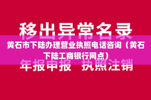 黄石市下陆办理营业执照电话咨询（黄石下陆工商银行网点）