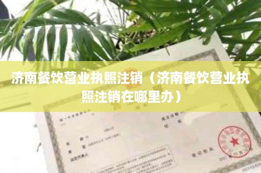 济南餐饮营业执照注销（济南餐饮营业执照注销在哪里办）