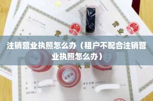注销营业执照怎么办（租户不配合注销营业执照怎么办）