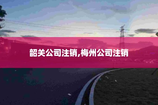 韶关公司注销,梅州公司注销