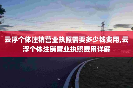 云浮个体注销营业执照需要多少钱费用,云浮个体注销营业执照费用详解