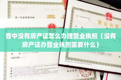 晋中没有房产证怎么办理营业执照（没有房产证办营业执照需要什么）