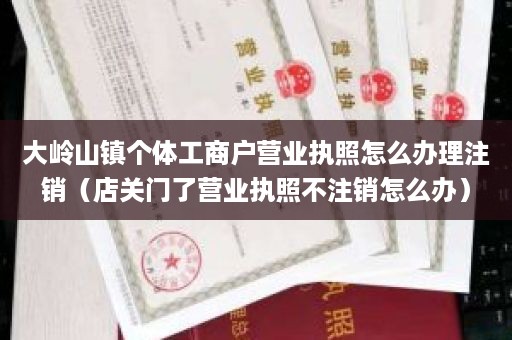 大岭山镇个体工商户营业执照怎么办理注销（店关门了营业执照不注销怎么办）