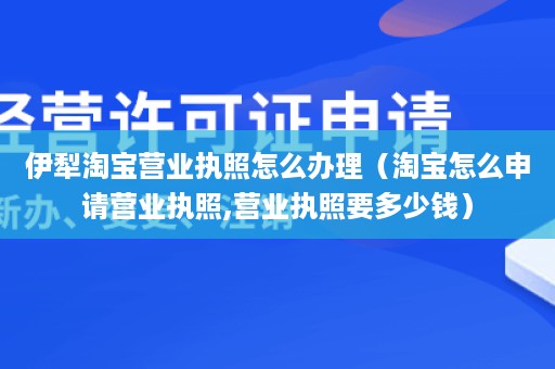 伊犁淘宝营业执照怎么办理（淘宝怎么申请营业执照,营业执照要多少钱）