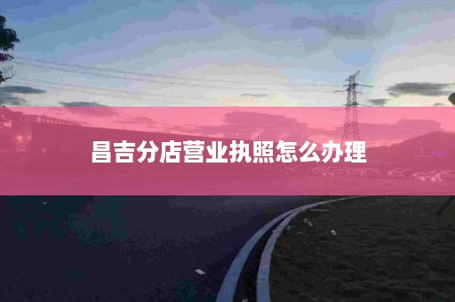 昌吉分店营业执照怎么办理